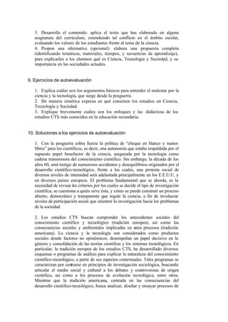3. Desarrolla el contenido: aplica el texto que has elaborado en alguna
   asignatura del currículum, extendiendo tal conflicto en el ámbito escolar,
   evaluando los valores de los estudiantes frente al tema de la ciencia.
   4. Propon una alternativa (opcional): elabora una propuesta completa
   (identificando temáticas, materiales, tiempos, y secuencias de aprendizaje),
   para explicarles a los alumnos qué es Ciencia, Tecnología y Sociedad, y su
   importancia en las sociedades actuales.


9. Ejercicios de autoevaluación

   1. Explica cuáles son los argumentos básicos para entender el malestar por la
   ciencia y la tecnología, que surge desde la posguerra.
   2. De manera sintética expresa en qué consisten los estudios en Ciencia,
   Tecnología y Sociedad.
   3. Explique brevemente cuáles son los enfoques y las didácticas de los
   estudios CTS más conocidos en la educación secundaria.


10. Soluciones a los ejercicios de autoevaluación

   1. Con la posguerra cobra fuerza la política de “cheque en blanco y manos
   libres” para los científicos, es decir, una autonomía que estaba respaldada por el
   supuesto papel benefactor de la ciencia, asegurada por la tecnología como
   cadena transmisora del conocimiento científico. Sin embargo, la década de los
   años 60, será testigo de numerosos accidentes y desequilibrios originados por el
   desarrollo científico-tecnológico, frente a los cuales, una protesta social de
   diversos niveles de intensidad será adelantada principalmente en los E.E.U.U, y
   en diversos países europeos. El problema fundamental que se aborda, es la
   necesidad de revisar los criterios por los cuales se decide el tipo de investigación
   científica, se cuestiona a quién sirve ésta, y cómo se puede construir un proceso
   abierto, democrático y transparente que regule la ciencia, a fin de involucrar
   niveles de participación social que orienten la investigación hacia los problemas
   de la sociedad.

   2. Los estudios CTS buscan comprender los antecedentes sociales del
   conocimiento científico y tecnológico (tradición europea), así como las
   consecuencias sociales y ambientales implicadas en estos procesos (tradición
   americana). La ciencia y la tecnología son considerados como productos
   sociales donde factores no epistémicos, desempeñan un papel decisivo en la
   génesis y consolidación de las teorías científcas y los sistemas tecnológicos. En
   particular, la tradición europea de los estudios CTS, ha desarrollado diversos
   esquemas o programas de análisis para explicar la naturaleza del conocimiento
   científico-tecnológico, a partir de sus aspectos contextuales. Tales programas se
   caracterizan por centrarse en principios de investigación sociológica, buscando
   articular el medio social y cultural a los debates y controversias de origen
   científico, así como a los procesos de evolución tecnológica, entre otros.
   Mientras que la tradición americana, centrada en las consecuencias del
   desarrollo científico-tecnológico, busca analizar, diseñar y ensayar procesos de
 