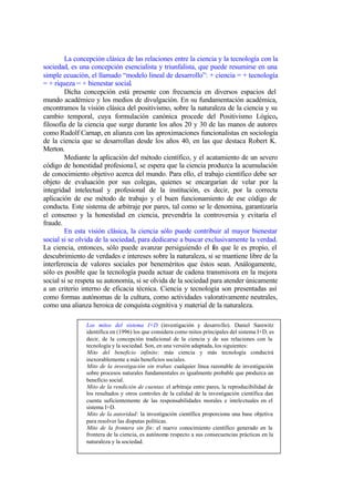 La concepción clásica de las relaciones entre la ciencia y la tecnología con la
sociedad, es una concepción esencialista y triunfalista, que puede resumirse en una
simple ecuación, el llamado “modelo lineal de desarrollo”: + ciencia = + tecnología
= + riqueza = + bienestar social.
        Dicha concepción está presente con frecuencia en diversos espacios del
mundo académico y los medios de divulgación. En su fundamentación académica,
encontramos la visión clásica del positivismo, sobre la naturaleza de la ciencia y su
cambio temporal, cuya formulación canónica procede del Positivismo Lógico,
filosofía de la ciencia que surge durante los años 20 y 30 de las manos de autores
como Rudolf Carnap, en alianza con las aproximaciones funcionalistas en sociología
de la ciencia que se desarrollan desde los años 40, en las que destaca Robert K.
Merton.
        Mediante la aplicación del método científico, y el acatamiento de un severo
código de honestidad profesiona l, se espera que la ciencia produzca la acumulación
de conocimiento objetivo acerca del mundo. Para ello, el trabajo científico debe ser
objeto de evaluación por sus colegas, quienes se encargarían de velar por la
integridad intelectual y profesional de la institución, es decir, por la correcta
aplicación de ese método de trabajo y el buen funcionamiento de ese código de
conducta. Este sistema de arbitraje por pares, tal como se le denomina, garantizaría
el consenso y la honestidad en ciencia, prevendría la controversia y evitaría el
fraude.
        En esta visión clásica, la ciencia sólo puede contribuir al mayor bienestar
social si se olvida de la sociedad, para dedicarse a buscar exclusivamente la verdad.
La ciencia, entonces, sólo puede avanzar persiguiendo el fin que le es propio, el
descubrimiento de verdades e intereses sobre la naturaleza, si se mantiene libre de la
interferencia de valores sociales por beneméritos que éstos sean. Análogamente,
sólo es posible que la tecnología pueda actuar de cadena transmisora en la mejora
social si se respeta su autonomía, si se olvida de la sociedad para atender únicamente
a un criterio interno de eficacia técnica. Ciencia y tecnología son presentadas así
como formas autónomas de la cultura, como actividades valorativamente neutrales,
como una alianza heroica de conquista cognitiva y material de la naturaleza.

                Los mitos del sistema I+D (investigación y desarrollo). Daniel Sarewitz
                identifica en (1996) los que considera como mitos principales del sistema I+D, es
                decir, de la concepción tradicional de la ciencia y de sus relaciones con la
                tecnología y la sociedad. Son, en una versión adaptada, los siguientes:
                Mito del beneficio infinito: más ciencia y más tecnología conducirá
                inexorablemente a más beneficios sociales.
                Mito de la investigación sin trabas: cualquier línea razonable de investigación
                sobre procesos naturales fundamentales es igualmente probable que produzca un
                beneficio social.
                Mito de la rendición de cuentas: el arbitraje entre pares, la reproducibilidad de
                los resultados y otros controles de la calidad de la investigación científica dan
                cuenta suficientemente de las responsabilidades morales e intelectuales en el
                sistema I+D.
                Mito de la autoridad: la investigación científica proporciona una base objetiva
                para resolver las disputas políticas.
                Mito de la frontera sin fin: el nuevo conocimiento científico generado en la
                frontera de la ciencia, es autónomo respecto a sus consecuencias prácticas en la
                naturaleza y la sociedad.
 