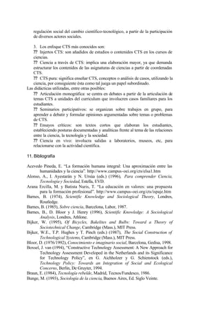 regulación social del cambio científico-tecnológico, a partir de la participación
   de diversos actores sociales.

   3. Los enfoque CTS más conocidos son:
   ?? Injertos CTS: son añadidos de estudios o contenidos CTS en los cursos de
   ciencias.
   ?? Ciencia a través de CTS: implica una elaboración mayor, ya que demanda
   estructurar los contenidos de las asignaturas de ciencias a partir de coordenadas
   CTS.
   ?? CTS pura: significa enseñar CTS, conceptos o análisis de casos, utilizando la
   ciencia, por consiguiente ésta como tal juega un papel subordinado.
Las didácticas utilizadas, entre otras posibles:
   ?? Articulación monográfica: se centra en debates a partir de la articulación de
   temas CTS a unidades del curriculum que involucren casos familiares para los
   estudiantes.
   ?? Seminarios participativos: se organizan sobre trabajos en grupo, para
   aprender a debatir y formular opiniones argumentadas sobre temas o problemas
   de CTS.
   ?? Ensayos críticos: son textos cortos que elaboran los estudiantes,
   estableciendo posturas documentadas y analíticas frente al tema de las relaciones
   entre la ciencia, la tecnología y la sociedad.
   ?? Ciencia en vivo: involucra salidas a laboratorios, museos, etc, para
   relacionarse con la actividad científica.

11. Bibliografía

Acevedo Pineda, E. “La formación humana integral: Una aproximación entre las
        humanidades y la ciencia”. http://www.campus-oei.org/cts/elsa1.htm
Alonso, A., I. Ayestarán y N. Ursúa (eds.) (1996), Para comprender Ciencia,
        Tecnología y Sociedad, Estella, EVD.
Arana Ercilla, M. y Batista Nuris, T. “La educación en valores: una propuesta
        para la formación profesional”. http://www.campus-oei.org/cts/ispaje.htm
Barnes, B. (1974), Scientific Knowledge and Sociological Theory, Londres,
        Routledge.
Barnes, B. (1985), Sobre ciencia, Barcelona, Labor, 1987.
Barnes, B., D. Bloor y J. Henry (1996), Scientific Knowledge: A Sociological
        Analysis, Londres, Athlone.
Bijker, W. (1995), Of Bicycles, Bakelites and Bulbs: Toward a Theory of
        Sociotechnical Change, Cambridge (Mass.), MIT Press.
Bijker, W.E., T.P. Hughes y T. Pinch (eds.) (1987), The Social Construction of
        Technological Systems, Cambridge (Mass.), MIT Press.
Bloor, D. (1976/1992), Conocimiento e imaginario social, Barcelona, Gedisa, 1998.
Boxsel, J. van (1994), “Constructive Technology Assessment: A New Approach for
        Technology Assessment Developed in the Netherlands and its Significance
        for Technology Policy”, en G. Aichholzer y G. Schienstock (eds.),
        Technology Policy: Towards an Integration of Social and Ecological
        Concerns, Berlín, De Gruyter, 1994.
Braun, E. (1984), Tecnología rebelde, Madrid, Tecnos/Fundesco, 1986.
Bunge, M. (1993), Sociología de la ciencia, Buenos Aires, Ed. Siglo Veinte.
 