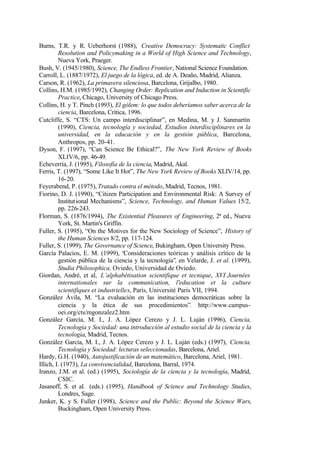 Burns, T.R. y R. Ueberhorst (1988), Creative Democracy: Systematic Conflict
         Resolution and Policymaking in a World of High Science and Technology,
         Nueva York, Praeger.
Bush, V. (1945/1980), Science, The Endless Frontier, National Science Foundation.
Carroll, L. (1887/1972), El juego de la lógica, ed. de A. Deaño, Madrid, Alianza.
Carson, R. (1962), La primavera silenciosa, Barcelona, Grijalbo, 1980.
Collins, H.M. (1985/1992), Changing Order: Replication and Induction in Scientific
         Practice, Chicago, University of Chicago Press.
Collins, H. y T. Pinch (1993), El gólem: lo que todos deberíamos saber acerca de la
         ciencia, Barcelona, Crítica, 1996.
Cutcliffe, S. “CTS: Un campo interdisciplinar”, en Medina, M. y J. Sanmartín
         (1990), Ciencia, tecnología y sociedad, Estudios interdisciplinares en la
         universidad, en la educación y en la gestión pública, Barcelona,
         Anthropos, pp. 20-41.
Dyson, F. (1997), “Can Science Be Ethical?”, The New York Review of Books
         XLIV/6, pp. 46-49.
Echeverría, J. (1995), Filosofía de la ciencia, Madrid, Akal.
Ferris, T. (1997), “Some Like It Hot”, The New York Review of Books XLIV/14, pp.
         16-20.
Feyerabend, P. (1975), Tratado contra el método, Madrid, Tecnos, 1981.
Fiorino, D. J. (1990), “Citizen Participation and Environmental Risk: A Survey of
         Institutional Mechanisms”, Science, Technology, and Human Values 15/2,
         pp. 226-243.
Florman, S. (1876/1994), The Existential Pleasures of Engineering, 2ª ed., Nueva
         York, St. Martin's Griffin.
Fuller, S. (1995), “On the Motives for the New Sociology of Science”, History of
         the Human Sciences 8/2, pp. 117-124.
Fuller, S. (1999), The Governance of Science, Bukingham, Open University Press.
García Palacios, E. M. (1999), “Consideraciones teóricas y análisis crítico de la
         gestión pública de la ciencia y la tecnología”, en Velarde, J. et al. (1999),
         Studia Philosophica, Oviedo, Universidad de Oviedo.
Giordan, André, et al, L’alphabétisation scientifique et tecnique, XVI Journées
         internationales sur la communication, l'education et la culture
         scientifiques et industrielles, París, Université Paris VII, 1994.
González Ávila, M. “La evaluación en las instituciones democráticas sobre la
         ciencia y la ética de sus procedimientos”. http://www.campus-
         oei.org/cts/mgonzalez2.htm
González García, M. I., J. A. López Cerezo y J. L. Luján (1996), Ciencia,
         Tecnología y Sociedad: una introducción al estudio social de la ciencia y la
         tecnología, Madrid, Tecnos.
González García, M. I., J. A. López Cerezo y J. L. Luján (eds.) (1997), Ciencia,
         Tecnología y Sociedad: lecturas seleccionadas, Barcelona, Ariel.
Hardy, G.H. (1940), Autojustificación de un matemático, Barcelona, Ariel, 1981.
Illich, I. (1973), La convivencialidad, Barcelona, Barral, 1974.
Iranzo, J.M. et al. (ed.) (1995), Sociología de la ciencia y la tecnología, Madrid,
         CSIC.
Jasanoff, S. et al. (eds.) (1995), Handbook of Science and Technology Studies,
         Londres, Sage.
Junker, K. y S. Fuller (1998), Science and the Public: Beyond the Science Wars,
         Buckingham, Open University Press.
 