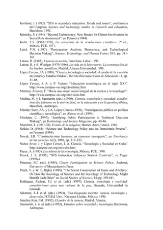 Kortland, J. (1992), “STS in secondary education: Trends and issues”, conferencia
       del Congreso Science and technology studies in research and education,
       Barcelona, 1992.
Krimsky, S. (1984), “Beyond Technocracy: New Routes for Citizen Involvement in
       Social Risk Assessment”, en Petersen (1984).
Kuhn, T.S. (1962/1970), La estructura de la revoluciones científicas, 2ª ed.,
       México, FCE, 1971.
Laird, F.N. (1993), “Participatory Analysis, Democracy, and Technological
       Decision Making”, Science, Technology, and Human Values 18/3, pp. 341-
       361.
Latour, B. (1987), Ciencia en acción, Barcelona, Labor, 1992.
Latour, B. y S. Woolgar (1979/1986), La vida en el laboratorio. La construcción de
       los hechos científicos, Madrid, Alianza Universidad, 1995.
López Cerezo, J.A. (1998), “Ciencia, tecnología y sociedad: el estado de la cuestión
       en Europa y Estados Unidos”, Revista Iberoamericana de Educación 18, pp.
       41-68.
López Cerezo, J. A. y P. Valenti “Educación tecnológica en el siglo XXI”,
       http://www.campus-oei.org/cts/edutec.htm
Martínez Alvarez, F. “Hacia una visión social integral de la ciencia y la tecnología”.
       http://www.campus-oei.org/cts/vision.htm
Medina, M. y J. Sanmartín (eds.) (1990), Ciencia, tecnología y sociedad: estudios
       interdisciplinares en la universidad, en la educación y en la gestión pública,
       Barcelona, Anthropos
Méndez Sanz, J.A. y J.A. López Cerezo (1996), “Participación pública en política
       científica y tecnológica”, en Alonso et al. (1996).
Mitcham, C. (1997), “Justifying Public Participation in Technical Decision
       Making”, en Technology and Society Magazine, pp. 40-46.
Mumford, L. (1967-70), El mito de la máquina, Buenos Aires, Emecé, 1969.
Nelkin, D. (1984), “Science and Technology Policy and the Democratic Process”,
       en Petersen (1984).
Novak, J.D. “Constructivismo humano: un consenso emergente”, en Enseñanza
       de las ciencias, 6(3), 1988, pp. 213-223.
Nuñez Jover, J. y López Cerezo, J. A. Ciencia, “Tecnología y Sociedad en Cuba”.
       http://campus-oei.org/cts/cuba.htm
Pacey, A. (1983), La cultura de la tecnología, México, FCE, 1990.
Penick, J. E. (1992), “STS Instruction Enhances Student Creativity”, en Yager
       (1992a).
Petersen, J.C. (ed.) (1984), Citizen Participation in Science Policy, Amherst,
       University of Massachusetts Press.
Pinch, T. y W. E. Bijker (1984), “The Social Construction of Gacts and Artefacts:
       Or How the Sociology of Science and the Sociology of Technology Might
       Benefit Each Other” en Social Studies of Science, 14, pp. 399-441.
Rodríguez Alcázar, F.J. et al. (eds.) (1997), Ciencia, tecnología y sociedad:
       contribuciones para una cultura de la paz, Granada, Universidad de
       Granada.
Salomon, J.-J. et al. (eds.) (1994), Una búsqueda incierta: ciencia, tecnología y
       desarrollo, FCE/Ed. Univ. Naciones Unidas, México, 1996.
Sánchez Ron, J.M. (1992), El poder de la ciencia, Madrid, Alianza.
Sanmartín, J. et al. (eds.) (1992), Estudios sobre sociedad y tecnología, Barcelona,
       Anthropos.
 