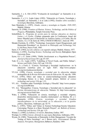 Sanmartín, J. y A. Ortí (1922) “Evaluación de tecnologías” en Sanmartín et al.
       (1992)
Sanmartín, J. y J. L. Luján López (1992), “Educación en Ciencia, Tecnología y
       Sociedad”, en Sanmartín, J. et al. (eds.) (1992), Estudios sobre sociedad y
       tecnología, Barcelona, Anthropos.
Sanz Menéndez, L. (1997), Estado, ciencia y tecnología en España: 1939-1997,
       Madrid, Alianza.
Sarewitz, D. (1996), Frontiers of Illusion: Science, Technology, and the Politics of
       Progress, Philadelphia, Temple University Press.
Schiefelbein, E., Programa de acción para la reforma educativa en América
       Latina y el Caribe, (Trabajo preparado para la Conferencia Anual del
       banco Mundial para el Desarrollo en América Latina y el Caribe, Río de
       Janeiro, 12 y 13 de Junio de 1995), UNESCO-OREALC, Junio de 1995.
Shrader-Frechette, K. (1985), “Technology Assessment, Expert Disagreement, and
       Democratic Procedures”, en Research in Philosophy and Technology, Vol.
       8, JAI Press, Nueva York, 1985.
Snow, C.P. (1964), Las dos culturas y un segundo enfoque, Madrid, Alianza, 1977.
Solomon, J. (1993), Teaching Science, Technology and Society, Bukingham, Open
       University Press.
Syme, G.J. y E. Eaton (1989), “Public Involvement as a Negotiation Process”,
       Journal of Social Issues 45/1, pp. 87-107.
Todt, O. y J.L. Luján (1997), “Labelling of Novel Foods, and Public Debate”,
       Science and Public Policy 24/5, pp. 319-326.
Vilches, A. y Furió, C. “Ciencia, Tecnología y Sociedad: implicaciones en la
       educación científica para el siglo XXI”, http://www.campus-
       oei.org/cts/ctseducacion.htm#aa
VV.AA. (1998), Ciencia, tecnología y sociedad ante la educación, número
       monográfico de la Revista Iberoamericana de Educación, 18, sep.-dic. 1998.
VV.AA. (1993), Ethics and values in science-technology-society education:
       Converging themes in a basic research project, Bulletin of science
       technology and society 13/6, pp. 1-21.
VV. AA. . “Estudios sobre Tecnología, Ecología y Filosofía”. http://www.campus-
       oei.org/cts/tef00.htm
VV. AA. “Monográfico: Ciencia, Tecnología y Sociedad ante la educación” en
       Revista iberoamericana de educación. Número 18, http://www.campus-
       oei.org/oeivirt/rie18a03.htm
Waks, L (1990), “Educación en ciencia, tecnología y sociedad: orígenes,
       desarrollos internacionales y desafíos intelectuales”, en Medina, M. y J.
       Sanmartín (1990), Ciencia, tecnología y sociedad, Estudios
       interdisciplinares en la universidad, en la educación y en la gestión
       pública, Barcelona, Anthropos, pp. 42-75.
Waks, L. (1993), “Ethics and Values in Science-Technology-Society Education:
       Converging Themes in a Basic Reserach Proyect”, en Bulletin of Science,
       Technology and Society, 13/6, pp. 1-21.
Winner, L. (1986), La ballena y el reactor, Barcelona, Gedisa, 1987.
Woolgar, S. (1988), Ciencia: abriendo la caja negra, Barcelona, Anthropos, 1991.
Wynne, B. (1989), “Frameworks of Rationality in Risk Management: Towards the
       Testing of Naïve Sociology”, en J. Brown (ed.), Environmentl Threats.
       Analysis, Perception, Management, Belhaven, Random, 1989.
 