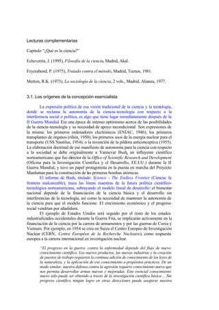 Lecturas complementarias

Capítulo “¿Qué es la ciencia?”

Echeverría, J. (1995), Filosofía de la ciencia, Madrid, Akal.

Feyerabend, P. (1975), Tratado contra el método, Madrid, Tecnos, 1981.

Merton, R.K. (1973), La sociología de la ciencia, 2 vols., Madrid, Alianza, 1977.


3.1. Los orígenes de la concepción esencialista

        La expresión política de esa visión tradicional de la ciencia y la tecnología,
donde se reclama la autonomía de la ciencia-tecnología con respecto a la
interferencia social o política, es algo que tiene lugar inmediatamente después de la
II Guerra Mundial. Era una época de intenso optimismo acerca de las posibilidades
de la ciencia-tecnología y su necesidad de apoyo incondicional. Son expresiones de
la misma: los primeros ordenadores electrónicos (ENIAC, 1946); los primeros
transplantes de órganos (riñón, 1950); los primeros usos de la energía nuclear para el
transporte (USS Nautilus, 1954); o la invención de la píldora anticonceptiva (1955).
La elaboración doctrinal de ese manifiesto de autonomía para la ciencia con respecto
a la sociedad se debe originalmente a Vannevar Bush, un influyente científico
norteamericano que fue director de la Office of Scientific Research and Development
(Oficina para la Investigación Científica y el Desarrollo, EE.UU.) durante la II
Guerra Mundial, y tuvo un papel protagonista en la puesta en marcha del Proyecto
Manhattan para la construcción de las primeras bombas atómicas.
        El informe de Bush, titulado Science - The Endless Frontier (Ciencia: la
frontera inalcanzable), traza las líneas maestras de la futura política científico-
tecnológica norteamericana, subrayando el modelo lineal de desarrollo: el bienestar
nacional depende de la financiación de la ciencia básica y el desarrollo sin
interferencias de la tecnología, así como la necesidad de mantener la autonomía de
la ciencia para que el modelo funcione. El crecimiento económico y el progreso
social vendrían por añadidura.
        El ejemplo de Estados Unidos será seguido por el resto de los estados
industrializados occidentales durante la Guerra Fría, se implicarán activamente en la
financiación de la ciencia por la carrera de armamentos y por las guerras de Corea y
Vietnam. Por ejemplo, en 1954 se crea en Suiza el Centro Europeo de Investigación
Nuclear (CERN, Centre Européen de la Recherche Nucleaire), como respuesta
europea a la carrera internacional en investigación nuclear.

       “El progreso en la guerra contra la enfermedad depende del flujo de nuevo
       conocimiento científico. Los nuevos productos, las nuevas industrias y la creación
       de puestos de trabajo requieren la continua adición de conocimiento de las leyes de
       la naturaleza, y la aplicación de ese conocimiento a propósitos prácticos. De un
       modo similar, nuestra defensa contra la agresión requiere conocimiento nuevo que
       nos permita desarrollar armas nuevas y mejoradas. Este esencial conocimiento
       nuevo sólo puede ser obtenido a través de la investigación científica básica ... Sin
       progreso científico ningún logro en otras direcciones puede asegurar nuestra
 