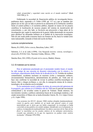 salud, prosperidad y seguridad como nación en el mundo moderno" (Bush
       1945/1980, p. 5).

         Enfatizando la necesidad de financiación pública de investigación básica,
podríamos decir, siguiendo a S. Fuller (1999, pp. 117 ss.), que se mataban dos
pájaros de un tiro: por un lado se promovía la autonomía de la institución científica
frente al control político o el escrutinio público, dejando en manos de los propios
científicos la localización de recursos propios del sistema de incentivación del
conocimiento, y, por otro lado, se favorecía una proyección a largo plazo de la
investigación que, según la experiencia de la guerra, había demostrado ser necesaria
para satisfacer las demandas militares en al ámbito de la innovación tecnológica.
Sólo de este modo podía avanzarse hacia esa frontera sin fin, hacia la verdad como
meta inalcanzable, tomando el título del escrito de Bush.

Lecturas complementarias

Barnes, B. (1985), Sobre ciencia, Barcelona, Labor, 1987.

Salomon, J.-J. et al. (eds.) (1994), Una búsqueda incierta: ciencia, tecnología y
desarrollo, FCE/Ed. Univ. Naciones Unidas, México, 1996.

Sánchez Ron, J.M. (1992), El poder de la ciencia, Madrid, Alianza.


3.2. El malestar por la ciencia

        Pese al optimismo proclamado por el prometedor modelo lineal, el mundo
ha sido testigo de una sucesión de desastres relacionados con la ciencia y la
tecnología, especialmente desde finales de la década de los 50. Vertidos de residuos
contaminantes, accidentes nucleares en reactores civiles y transportes militares,
envenenamientos farmacéuticos, derramamientos de petróleo, etc. Todo esto no
hace sino confirmar la necesidad de revisar la política científico-tecnológica de
laissez- faire y cheque-en-blanco, y, con ella, la concepción misma de la ciencia-
tecnología y de su relación con la sociedad.
        Es un sentimiento social y político de alerta, de corrección del optimismo de
la posguerra, que culmina en el simbólico año de 1968 con el cenit del movimiento
contracultural y de revueltas contra la guerra de Vietnam. Desde entonces, los
movimientos sociales y políticos antisistema hacen de la tecnología moderna y del
estado tecnocrático el blanco de su lucha (González García, M., J.A. López Cerezo
y J.L. Luján 1996).

       “Las protestas [en EE.UU. durante 1968] estaban dirigidas fundamentalmente
       contra la guerra, pero también de un modo más general contra el crudo
       materialismo que se decía que nos había conquistado. La tecnología se había
       convertido en una palabra con sentido maligno, identificada con el armamento, la
       codicia y la degradación medioambiental. Las dulces canciones de los 'hijos de las
       flores' se mezclaban con los airados cánticos de los militantes universitarios,
       creando una atmósfera en la que los ingenieros no podían evitar sentirse
       incómodos” (Florman 1976/1994).
 