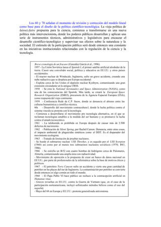 Los 60 y 70 señalan el momento de revisión y corrección del modelo lineal
como base para el diseño de la política científico-tecnológica. La vieja política de
laissez-faire propuesta para la ciencia, comienza a transformarse en una nueva
política más intervencionista, donde los poderes públicos desarrollan y aplican una
serie de instrumentos técnicos, administrativos y legislativos para encauzar el
desarrollo científico-tecnológico y supervisar sus efectos sobre la naturaleza y la
sociedad. El estímulo de la participación pública será desde entonces una constante
en las iniciativas institucionales relacionadas con la regulación de la ciencia y la
tecnología.


           Breve cronología de un fracaso (González García et al., 1996).
           1957 - La Unión Soviética lanza el Sputnik I, el primer satélite artificial alrededor de la
           tierra. Causó una convulsión social, política y educativa en EE.UU. y otros países
           occidentales.
           - El reactor nuclear de Windscale, Inglaterra, sufre un grave accidente, creando una
           nube radiactiva que se desplaza por Europa occidental.
           - Explota cerca de los Urales el depósito nuclear Kyshtym, contaminando una gran
           extensión circundante en la antigua URSS.
           1958 - Se crea la National Aeronautics and Space Administration (NASA), como
           una de las consecuencias del Sputnik. Más tarde, se creará la European Space
           Research Organization (ESRO), precursora de la Agencia Espacial Europea (ESA),
           como respuesta del viejo continente.
           1959 - Conferencia Rede de C.P. Snow, donde se denuncia el abismo entre las
           culturas humanística y científico-técnica.
           60s     - Desarrollo del movimiento contracultura l, donde la lucha política contra el
           sistema vincula su protesta con la tecnología.
           - Comienza a desarrollarse el movimiento pro tecnología alternativa, en el que se
           reclaman tecnologías amables a la medida del ser humano y se promueve la lucha
           contra el estado tecnocrático.
           1961 - La talidomida es prohibida en Europa después de causar más de 2.500
           defectos de nacimiento.
           1962 - Publicación de Silent Spring, por Rachel Carson. Denuncia, entre otras cosas,
           el impacto ambiental de plaguicidas sintéticos como el DDT. Es el disparador del
           movimiento ecologista.
           1963 - Tratado de limitación de pruebas nucleares.
           - Se hunde el submarino nuclear USS Thresher, y es seguido por el USS Scorpion
           (1968) así como por al menos tres submarinos nucleares soviéticos (1970, 1            983,
           1986).
           1966 - Se estrella un B-52 con cuatro bombas de hidrógeno cerca de Palomares,
           Almería, contaminando una amplia área con radiactividad.
           - Movimiento de oposición a la propuesta de crear un banco de datos nacional en
           EE.UU., por parte de profesionales de la informática sobre la base de motivos éticos y
           políticos.
           1967 - El petrolero Torry Canyon sufre un accidente y vierte una gran cantidad de
           petróleo en las playas del sur de Inglaterra. La contaminación por petróleo se convierte
           desde entonces en algo común en todo el mundo.
           1968 - El Papa Pablo VI hace público un rechazo a la contracepción artificial en
           Humanae vitae.
           - Graves revueltas en EE.UU. contra la Guerra de Vietnam (que, en el caso de la
           participación norteamericana, incluyó sofisticados métodos bélicos como el uso del
           napalm).
           - Mayo del 68 en Europa y EE.UU.: protesta generalizada anti-sistema.
 