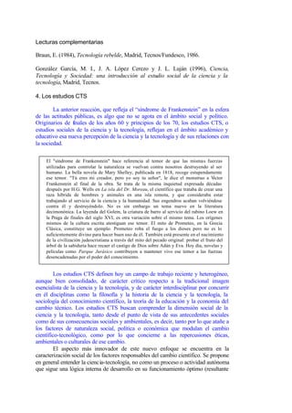 Lecturas complementarias

Braun, E. (1984), Tecnología rebelde, Madrid, Tecnos/Fundesco, 1986.

González García, M. I., J. A. López Cerezo y J. L. Luján (1996), Ciencia,
Tecnología y Sociedad: una introducción al estudio social de la ciencia y la
tecnología, Madrid, Tecnos.

4. Los estudios CTS

        La anterior reacción, que refleja el “síndrome de Frankenstein” en la esfera
de las actitudes públicas, es algo que no se agota en el ámbito social y político.
Originarios de finales de los años 60 y principios de los 70, los estudios CTS, o
estudios sociales de la ciencia y la tecnología, reflejan en el ámbito académico y
educativo esa nueva percepción de la ciencia y la tecnología y de sus relaciones con
la sociedad.

    El "síndrome de Frankenstein" hace referencia al temor de que las mismas fuerzas
    utilizadas para controlar la naturaleza se vuelvan contra nosotros destruyendo al ser
    humano. La bella novela de Mary Shelley, publicada en 1818, recoge estupendamente
    ese temor. "Tú eres mi creador, pero yo soy tu señor", le dice el monstruo a V         íctor
    Frankenstein al final de la obra. Se trata de la misma inquietud expresada décadas
    después por H.G. Wells en La isla del Dr. Moreau, el científico que trataba de crear una
    raza híbrida de hombres y animales en una isla remota, y que consideraba estar
    trabajando al servicio de la ciencia y la humanidad. Sus engendros acaban volviéndose
    contra él y destruyéndolo. No es sin embargo un tema nuevo en la literatura
    decimonónica. La leyenda del Golem, la criatura de barro al servicio del rabino Loew en
    la Praga de finales del siglo XVI, es otra variación sobre el mismo tema. Los orígenes
    mismos de la cultura escrita atestiguan ese temor. El mito de Prometeo, en la Grecia
    Clásica, constituye un ejemplo: Prometeo roba el fuego a los dioses pero no es lo
    suficientemente divino para hacer buen uso de él. También está presente en el nacimiento
    de la civilización judeocristiana a través del mito del pecado original: probar el fruto del
    árbol de la sabiduría hace recaer el castigo de Dios sobre Adán y Eva. Hoy día, novelas y
    películas como Parque Jurásico contribuyen a mantener vivo ese temor a las fuerzas
    desencadenadas por el poder del conocimiento.


         Los estudios CTS definen hoy un campo de trabajo reciente y heterogéneo,
aunque bien consolidado, de carácter crítico respecto a la tradicional imagen
esencialista de la ciencia y la tecnología, y de carácter interdisciplinar por concurrir
en él disciplinas como la filosofía y la historia de la ciencia y la tecnología, la
sociología del conocimiento científico, la teoría de la educación y la economía del
cambio técnico. Los estudios CTS buscan comprender la dimensión social de la
ciencia y la tecnología, tanto desde el punto de vista de sus antecedentes sociales
como de sus consecuencias sociales y ambientales, es decir, tanto por lo que atañe a
los factores de naturaleza social, política o económica que modulan el cambio
científico-tecnológico, como por lo que concierne a las repercusiones éticas,
ambientales o culturales de ese cambio.
         El aspecto más innovador de este nuevo enfoque se encuentra en la
caracterización social de los factores responsables del cambio científico. Se propone
en general entender la cienc ia-tecnología, no como un proceso o actividad autónoma
que sigue una lógica interna de desarrollo en su funcionamiento óptimo (resultante
 