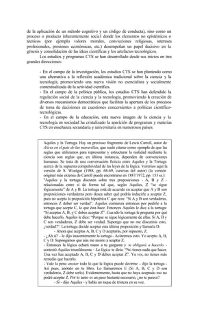 de la aplicación de un método cognitivo y un código de conducta), sino como un
proceso o producto inherentemente socia l donde los elementos no epistémicos o
técnicos (por ejemplo valores morales, convicciones religiosas, intereses
profesionales, presiones económicas, etc.) desempeñan un papel decisivo en la
génesis y consolidación de las ideas científicas y los artefactos tecnológicos.
        Los estudios y programas CTS se han desarrollado desde sus inicios en tres
grandes direcciones:

       - En el campo de la investigación, los estudios CTS se han planteado como
       una alternativa a la reflexión académica tradicional sobre la ciencia y la
       tecnología, promoviendo una nueva visión no esencialista y socialmente
       contextualizada de la actividad científica.
       - En el campo de la política pública, los estudios CTS han defendido la
       regulación social de la ciencia y la tecnología, promoviendo la creación de
       diversos mecanismos democráticos que faciliten la apertura de los procesos
       de toma de decisiones en cuestiones concernientes a políticas científico-
       tecnológicas.
       - En el campo de la educación, esta nueva imagen de la ciencia y la
       tecnología en sociedad ha cristalizado la aparición de programas y materias
       CTS en enseñanza secundaria y universitaria en numerosos países.


         Aquiles y la Tortuga. Hay un precioso fragmento de Lewis Carroll, autor de
         Alicia en el país de las maravillas, que suele citarse como ejemplo de que las
         reglas que utilizamos para representar y estructurar la realidad mediante la
         ciencia son reglas que, en última instancia, dependen de convenciones
         humanas. Se trata de una conversación ficticia entre Aquiles y la Tortuga
         acerca de la supuesta compulsividad de las leyes de la lógica. Veremos aquí la
         versión de S. Woolgar (1988, pp. 68-69, cursivas del autor) (la versión
         original más extensa de Carroll puede encontrarse en 1887/1972, pp. 153 ss.):
         "Aquiles y la tortuga discuten sobre tres proposiciones - A, B y Z -
         relacionadas entre sí de forma tal que, según Aquiles, Z “se sigue
         lógicamente” de A y B. La tortuga está de acuerdo en aceptar que A y B son
         proposiciones verdaderas pero desea saber qué podría inducirle a aceptar Z,
         pues no acepta la proposición hipotética C que reza: “Si A y B son verdaderas,
         entonces Z deber ser verdad”. Aquiles comienza entonces por pedirle a la
         tortuga que acepte C, lo que ésta hace. Entonces Aquiles le dice a la tortuga:
         “Si aceptas A, B, y C debes aceptar Z”. Cua ndo la tortuga le pregunta por qué
         debe hacerlo, Aquiles le dice: “Porque se sigue lógicamente de ellas. Si A, B y
         C son verdaderas, Z debe ser verdad. Supongo que no me discutirás esto,
         ¿verdad?”. La tortuga decide aceptar esta última proposición y llamarla D.
                - Ahora que aceptas A, B, C y D aceptarás, por supuesto, Z.
         - ¿Ah sí? - le dijo inocentemente la tortuga - Aclaremos esto. Yo acepto A, B,
         C y D. Supongamos que aún me resisto a aceptar Z.
         - Entonces la lógica echará mano a tu garganta y te obligará a hacerlo -
         contestó Aquiles triunfalmente - La lógica te diría: “No tienes nada que hacer.
         Una vez has aceptado A, B, C y D debes aceptar Z”. Ya ves, no tienes más
         remedio que hacerlo.
         - Vale la pena anotar todo lo que la lógica puede decirme - dijo la tortuga -
         Así pues, anótalo en tu libro. Lo llamaremos E (Si A, B, C y D son
         verdaderos, Z debe serlo). Evidentemente, hasta que no haya aceptado eso no
         podré aceptar Z. Por lo tanto es un paso bastante necesario, ¿no te parece?
                - Sí - dijo Aquiles - y había un toque de tristeza en su voz.
 