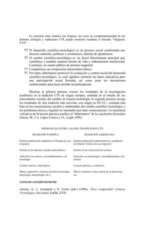 La conexión entre ámbitos tan dispares, así como la complementariedad de los
distintos enfoques y tradiciones CTS, puede mostrarse mediante el llamado “silogismo
CTS”:

    ? ? El desarrollo científico-tecnológico es un proceso social conformado por
        factores culturales, políticos y económicos, además de epistémicos.
    ? ? El cambio científico-tecnológico es un factor determinante principal que
        contribuye a modelar nuestras formas de vida y ordenamiento institucional.
        Constituye un asunto público de primera magnitud.
    ? ? Compartimos un compromiso democrático básico.
    ? ? Por tanto, deberíamos promover la evaluación y control social del desarrollo
        científico-tecnológico, lo cual significa construir las bases educativas para
        una participación social formada, así como crear los mecanismos
        institucionales para hacer posible tal participación.

        Mientras la primera premisa resume los resultados de la investigación
académica en la tradición CTS de origen europeo, centrada en el estudio de los
antecedentes sociales del cambio en ciencia-tecnología; la segunda premisa recoge
los resultados de otra tradición más activista, con origen en EE.UU., centrada más
bien en las consecuencias sociales y ambientales del cambio científico-tecnológico y
los problemas éticos y regulativos suscitados por tales consecuencias. La naturaleza
valorativa de la tercera premisa justifica el “deberíamos” de la conclusión (González
García, M., J.A. López Cerezo y J.L. Luján 1996).


                     DIFERENCIAS ENTRE LAS DOS TRADIICIONES CTS.

            TRADICIÓN EUROPEA                                 TRADICIÓN AMERICANA

Institucionalización académica en Europa (en sus Institucionalización administrativa y académica
orígenes)                                        en Estados Unidos (en sus orígenes)

Énfasis en los factores sociales antecedentes       Énfasis en las consecuencias sociales

Atención a la ciencia y, secundariamente, a la      Atención a la tecnología y, secundariamente, a la
tecnología                                          ciencia

Carácter teórico y descriptivo                      Carácter práctico y valorativo

Marco explicativo: ciencias sociales (sociología,   Marco evaluativo: ética, teoría de la educación,
psicología, antropología, etc.)                     etc.

Lecturas complementarias

Alonso, A., I. Ayestarán y N. Ursúa (eds.) (1996), Para comprender Ciencia,
Tecnología y Sociedad, Estella, EVD.
 
