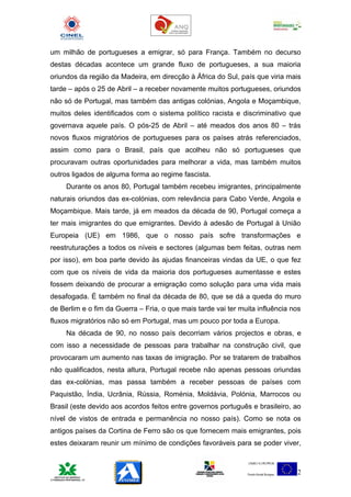 um milhão de portugueses a emigrar, só para França. Também no decurso
destas décadas acontece um grande fluxo de portugueses, a sua maioria
oriundos da região da Madeira, em direcção à África do Sul, país que viria mais
tarde – após o 25 de Abril – a receber novamente muitos portugueses, oriundos
não só de Portugal, mas também das antigas colónias, Angola e Moçambique,
muitos deles identificados com o sistema político racista e discriminativo que
governava aquele país. O pós-25 de Abril – até meados dos anos 80 – trás
novos fluxos migratórios de portugueses para os países atrás referenciados,
assim como para o Brasil, país que acolheu não só portugueses que
procuravam outras oportunidades para melhorar a vida, mas também muitos
outros ligados de alguma forma ao regime fascista.
     Durante os anos 80, Portugal também recebeu imigrantes, principalmente
naturais oriundos das ex-colónias, com relevância para Cabo Verde, Angola e
Moçambique. Mais tarde, já em meados da década de 90, Portugal começa a
ter mais imigrantes do que emigrantes. Devido à adesão de Portugal à União
Europeia (UE) em 1986, que o nosso país sofre transformações e
reestruturações a todos os níveis e sectores (algumas bem feitas, outras nem
por isso), em boa parte devido às ajudas financeiras vindas da UE, o que fez
com que os níveis de vida da maioria dos portugueses aumentasse e estes
fossem deixando de procurar a emigração como solução para uma vida mais
desafogada. É também no final da década de 80, que se dá a queda do muro
de Berlim e o fim da Guerra – Fria, o que mais tarde vai ter muita influência nos
fluxos migratórios não só em Portugal, mas um pouco por toda a Europa.
     Na década de 90, no nosso país decorriam vários projectos e obras, e
com isso a necessidade de pessoas para trabalhar na construção civil, que
provocaram um aumento nas taxas de imigração. Por se tratarem de trabalhos
não qualificados, nesta altura, Portugal recebe não apenas pessoas oriundas
das ex-colónias, mas passa também a receber pessoas de países com
Paquistão, Índia, Ucrânia, Rússia, Roménia, Moldávia, Polónia, Marrocos ou
Brasil (este devido aos acordos feitos entre governos português e brasileiro, ao
nível de vistos de entrada e permanência no nosso país). Como se nota os
antigos países da Cortina de Ferro são os que fornecem mais emigrantes, pois
estes deixaram reunir um mínimo de condições favoráveis para se poder viver,



                                                                               2
 