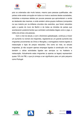 pois os ordenados são muito baixos, mesmo para pessoas qualificadas, são
países onde existe corrupção em todos os níveis e sectores destas sociedades,
indústrias e empresas detidas por poucas pessoas que aproveitaram a venda
ao desbarato das mesmas, e onde existem vários grupos mafiosos (compostos
na sua maioria por ex-militares oriundos dos exércitos, que foram reduzidos
após a queda do muro de Berlim e de todas as divisões de países que
aconteceram posteriormente) que controlam actividades ilegais como o jogo, o
tráfico de armas e de pessoas.
    Com o virar do século, e com o fenómeno globalização, continuou a haver
um aumento no número de imigrantes, registando-se um grande aumento dos
imigrantes provenientes da China e Mongólia, a esmagadora maioria ligados à
restauração e lojas de preços reduzidos. Ora como se nota, os actuais
imigrantes, já não ocupam apenas empregos ligados à construção civil, mas
também a várias actividades ligadas aos serviços ou na hotelaria e
restauração. Actualmente estes imigrantes (e apenas os legais) representam
quase 10% do PIB, o que já começa a ser significativo para um país pequeno
como Portugal.




                                                                           3
 