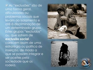  As “exclusões” são de
uma forma geral,
dificuldades ou
problemas sociais que
levam ao isolamento e
até à discriminação de
um determinado grupo.
Estes grupos “excluídos”
ou, que sofrem de
exclusão social,
carecem assim de uma
estratégia ou política de
inserção, de modo a
que se possam integrar e
ser aceites pela
sociedade que os
rodeia.
 