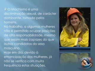  O Machismo é uma
discriminação sexual, de carácter
dominante, tomada pelos
homens.
No trabalho, a algumas mulheres
não é permitido ocupar posições
de alta responsabilidade, mesmo
que sejam mais capazes do que
outros candidatos do sexo
masculino.
Hoje em dia, devido à
emancipação das mulheres, já
não se verifica com muita
frequência estas situações.
 