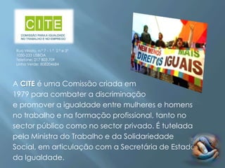Rua Viriato, n.º 7 - 1.º, 2.º e 3º
1050-233 LISBOA
Telefone: 217 803 709
Linha Verde: 808204684




A CITE é uma Comissão criada em
1979 para combater a discriminação
e promover a igualdade entre mulheres e homens
no trabalho e na formação profissional, tanto no
sector público como no sector privado. É tutelada
pela Ministra do Trabalho e da Solidariedade
Social, em articulação com a Secretária de Estado
da Igualdade.
 