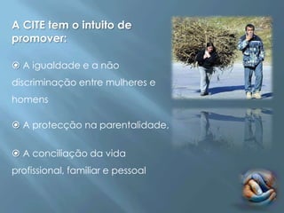 A CITE tem o intuito de
promover:

 A igualdade e a não
discriminação entre mulheres e
homens

 A protecção na parentalidade,


 A conciliação da vida
profissional, familiar e pessoal
 