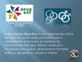Opus Gay : Rua da Ilha Terceira, 34-2º
            1000-173 Lisboa
            tel.: 962400017




A Associação Opus Gay é uma organização cívica
de carácter social criada para promover a
solidariedade entre todos os membros da
comunidade LGBT (gay, lésbica, bissexual e
transexual) portuguesa, ultrapassando fronteiras
políticas, geográficas, sociais ou etárias.
 