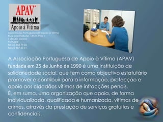 Associação Portuguesa de Apoio à Vítima
Rua José Estêvão, 135 A, Piso 1
1150-201 Lisboa
Portugal
tel. 21 358 79 00
fax 21 887 63 51



A Associação Portuguesa de Apoio à Vítima (APAV)
fundada em 25 de Junho de 1990 é uma instituição de
solidariedade social, que tem como objectivo estatutário
promover e contribuir para a informação, protecção e
apoio aos cidadãos vítimas de infracções penais.
É, em suma, uma organização que apoia, de forma
individualizada, qualificada e humanizada, vítimas de
crimes, através da prestação de serviços gratuitos e
confidenciais.
 