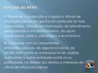 Funções da APAV:

 Promover a protecção e o apoio a vítimas de
infracções penais em geral e em particular às mais
carenciadas, através da informação, do atendimento
personalizado e encaminhamento, do apoio
moral, social, jurídico, psicológico e económico;

 Colaborar com as competentes
entidades, policiais, de segurança social, da
saúde, bem como as autarquias locais, regiões
autónomas e outras entidades públicas ou
particulares, na defesa dos direitos e interesses da
vítima de infracções penais.
 