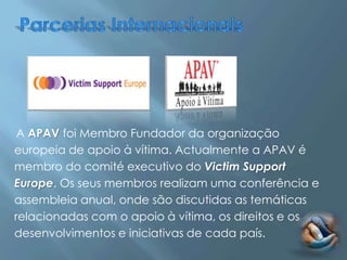 A APAV foi Membro Fundador da organização
europeia de apoio à vítima. Actualmente a APAV é
membro do comité executivo do Victim Support
Europe. Os seus membros realizam uma conferência e
assembleia anual, onde são discutidas as temáticas
relacionadas com o apoio à vítima, os direitos e os
desenvolvimentos e iniciativas de cada país.
 
