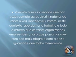  Vivemos numa sociedade que por
vezes comete actos discriminatórios de
vários níveis, inaceitáveis. Porém, neste
contexto abordamos o trabalho e todo
 o esforço que as várias organizações
empreendem, para que possamos viver
 num país mais íntegro e com a paz e
  igualdade que todos merecemos.
 