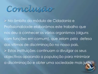  No âmbito do módulo de Cidadania e
Profissionalidade elaborámos este trabalho que
nos deu a conhecer os vários organismos (alguns
com funções em comum), que zelam pela defesa
das vítimas de discriminação no nosso país.
 Estas instituições continuam a divulgar os seus
objectivos apoiando a população para minimizar
a discriminação e obter uma sociedade mais justa.
 