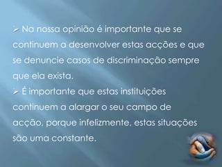  Na nossa opinião é importante que se
continuem a desenvolver estas acções e que
se denuncie casos de discriminação sempre
que ela exista.
 É importante que estas instituições
continuem a alargar o seu campo de
acção, porque infelizmente, estas situações
são uma constante.
 