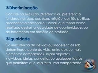 Consiste na exclusão, diferença ou preferência
fundada na raça, cor, sexo, religião, opinião política,
ascendência nacional ou social, que tenha como
resultado destruir a igualdade de oportunidades ou
de tratamento em matéria de profissão.



É a inexistência de desvios ou incoerências sob
determinado ponto de vista, entre dois ou mais
elementos comparados, sejam objectos,
indivíduos, ideias, conceitos ou quaisquer factos
que permitam que seja feita uma comparação.
 