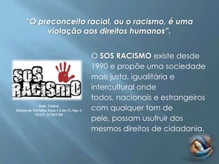 “O preconceito racial, ou o racismo, é uma
           violação aos direitos humanos”.


                                            O SOS RACISMO existe desde
                                            1990 e propõe uma sociedade
                                            mais justa, igualitária e
                                            intercultural onde
                                            todos, nacionais e estrangeiros
              Sede Lisboa
Quinta da Torrinha Zona 1 Lote 11, loja A   com qualquer tom de
                                            pele, possam usufruir dos
           TELF: 217552700



                                            mesmos direitos de cidadania.
 