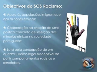 Objectivos do SOS Racismo:
 Apoio às populações imigrantes e
das minorias étnicas;

 Cooperação na criação de uma
política concreta de inserção das
minorias étnicas na sociedade
portuguesa;

 Luta pela concepção de um
quadro jurídico-legal susceptível de
punir comportamentos racistas e
xenófobos.
 