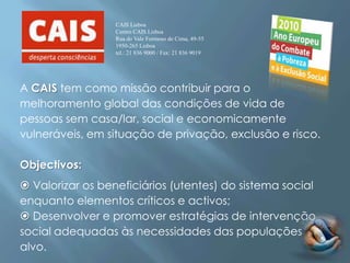 CAIS Lisboa
                  Centro CAIS Lisboa
                  Rua do Vale Formoso de Cima, 49-55
                  1950-265 Lisboa
                  tel.: 21 836 9000 / Fax: 21 836 9019




A CAIS tem como missão contribuir para o
melhoramento global das condições de vida de
pessoas sem casa/lar, social e economicamente
vulneráveis, em situação de privação, exclusão e risco.

Objectivos:
 Valorizar os beneficiários (utentes) do sistema social
enquanto elementos críticos e activos;
 Desenvolver e promover estratégias de intervenção
social adequadas às necessidades das populações
alvo.
 