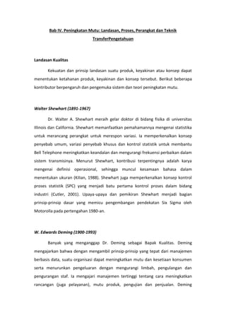 Bab IV. Peningkatan Mutu: Landasan, Proses, Perangkat dan Teknik
TransferPengetahuan
Landasan Kualitas
Kekuatan dan prinsip landasan suatu produk, keyakinan atau konsep dapat
menentukan ketahanan produk, keyakinan dan konsep tersebut. Berikut beberapa
kontributor berpengaruh dan pengemuka sistem dan teori peningkatan mutu.
Walter Shewhart (1891-1967)
Dr. Walter A. Shewhart meraih gelar doktor di bidang fisika di universitas
Illinois dan California. Shewhart memanfaatkan pemahamannya mengenai statistika
untuk merancang perangkat untuk merespon variasi. Ia memperkenalkan konsep
penyebab umum, variasi penyebab khusus dan kontrol statistik untuk membantu
Bell Telephone meningkatkan keandalan dan mengurangi frekuensi perbaikan dalam
sistem transmisinya. Menurut Shewhart, kontribusi terpentingnya adalah karya
mengenai definisi operasional, sehingga muncul kesamaan bahasa dalam
menentukan ukuran (Kilian, 1988). Shewhart juga memperkenalkan konsep kontrol
proses statistik (SPC) yang menjadi batu pertama kontrol proses dalam bidang
industri (Cutler, 2001). Upaya-upaya dan pemikiran Shewhart menjadi bagian
prinsip-prinsip dasar yang memicu pengembangan pendekatan Six Sigma oleh
Motorolla pada pertengahan 1980-an.
W. Edwards Deming (1900-1993)
Banyak yang menganggap Dr. Deming sebagai Bapak Kualitas. Deming
mengajarkan bahwa dengan mengambil prinsip-prinsip yang tepat dari manajemen
berbasis data, suatu organisasi dapat meningkatkan mutu dan kesetiaan konsumen
serta menurunkan pengeluaran dengan mengurangi limbah, pengulangan dan
pengurangan staf. Ia mengajari manajemen tertinggi tentang cara meningkatkan
rancangan (juga pelayanan), mutu produk, pengujian dan penjualan. Deming
 