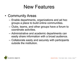New Features Community Areas Enable departments, organizations and ad hoc groups a place to build online communities. Clubs, teams, and other groups have a forum to coordinate activities. Administrative and academic departments can easily share information with a broad audience. Collaborate easily and securely with participants outside the institution . 