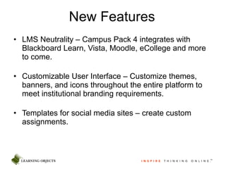 New Features LMS Neutrality – Campus Pack 4 integrates with Blackboard Learn, Vista, Moodle, eCollege and more to come. Customizable User Interface – Customize themes, banners, and icons throughout the entire platform to meet institutional branding requirements.  Templates for social media sites – create custom assignments. 