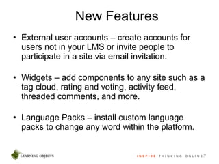 New Features External user accounts – create accounts for users not in your LMS or invite people to participate in a site via email invitation. Widgets – add components to any site such as a tag cloud, rating and voting, activity feed, threaded comments, and more. Language Packs – install custom language packs to change any word within the platform.  