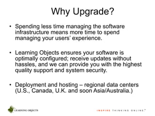 Spending less time managing the software infrastructure means more time to spend managing your users’ experience. Learning Objects ensures your software is optimally configured; receive updates without hassles, and we can provide you with the highest quality support and system security. Deployment and hosting – regional data centers (U.S., Canada, U.K. and soon Asia/Australia.) Why Upgrade? 