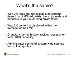 What’s the same? Web 2.0 tools are still available as content items in an LMS. Add wikis, blogs, journals and podcasts to your eLearning environment.  Web 2.0 content is displayed within the frameset of the LMS. Granular sharing, history tracking, assessment tools, RSS capability. Administrator control of system-wide settings and upload quotas. 