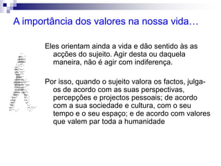 A importância dos valores na nossa vida…
Eles orientam ainda a vida e dão sentido às as
acções do sujeito. Agir desta ou daquela
maneira, não é agir com indiferença.
Por isso, quando o sujeito valora os factos, julga-
os de acordo com as suas perspectivas,
percepções e projectos pessoais; de acordo
com a sua sociedade e cultura, com o seu
tempo e o seu espaço; e de acordo com valores
que valem par toda a humanidade
 