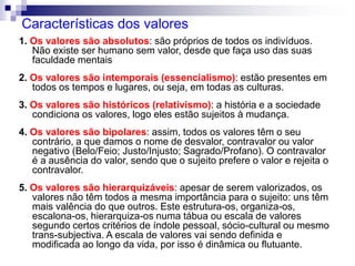 Características dos valores
1. Os valores são absolutos: são próprios de todos os indivíduos.
Não existe ser humano sem valor, desde que faça uso das suas
faculdade mentais
2. Os valores são intemporais (essencialismo): estão presentes em
todos os tempos e lugares, ou seja, em todas as culturas.
3. Os valores são históricos (relativismo): a história e a sociedade
condiciona os valores, logo eles estão sujeitos à mudança.
4. Os valores são bipolares: assim, todos os valores têm o seu
contrário, a que damos o nome de desvalor, contravalor ou valor
negativo (Belo/Feio; Justo/Injusto; Sagrado/Profano). O contravalor
é a ausência do valor, sendo que o sujeito prefere o valor e rejeita o
contravalor.
5. Os valores são hierarquizáveis: apesar de serem valorizados, os
valores não têm todos a mesma importância para o sujeito: uns têm
mais valência do que outros. Este estrutura-os, organiza-os,
escalona-os, hierarquiza-os numa tábua ou escala de valores
segundo certos critérios de índole pessoal, sócio-cultural ou mesmo
trans-subjectiva. A escala de valores vai sendo definida e
modificada ao longo da vida, por isso é dinâmica ou flutuante.
 
