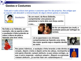Gestos e Costumes
Cada país e cada cultura tem gestos e costumes que lhe são próprios. Nos artigos que
se seguem vais descobrir a interpretação de alguns desses gestos e costumes.
Saudações
Na Índia e na Tailândia, por
exemplo, não se aperta a mão;
a saudação é feita juntando as
mãos à altura do peito e
fazendo uma leve vénia.
Se um maori, da Nova Zelândia,
cumprimentar uma pessoa vai
pressionar o nariz dela com força contra
o seu...
Se for um esquimó (ou inuit), a
saudação passa por esfregar os
narizes.
Nos países islâmicos, a saudação é feita levando a mão direita ao
coração, depois à testa e depois acima da cabeça. Acompanha-se
este gesto dizendo «salaam aleikum» (a paz esteja contigo), ao
que o outro responde: «aleikum salaam». (Repara na expressão
«salaam aleikum», já ouviste falar em «salamaleques»?)
Já os japoneses e os chineses
cumprimentam-se fazendo uma vénia,
tão maior quanto seja o respeito devido
ao outro
 