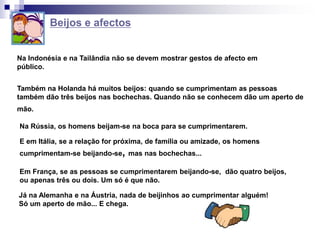 Beijos e afectos
Na Indonésia e na Tailândia não se devem mostrar gestos de afecto em
público.
Na Rússia, os homens beijam-se na boca para se cumprimentarem.
E em Itália, se a relação for próxima, de família ou amizade, os homens
cumprimentam-se beijando-se, mas nas bochechas...
Em França, se as pessoas se cumprimentarem beijando-se, dão quatro beijos,
ou apenas três ou dois. Um só é que não.
Também na Holanda há muitos beijos: quando se cumprimentam as pessoas
também dão três beijos nas bochechas. Quando não se conhecem dão um aperto de
mão.
Já na Alemanha e na Áustria, nada de beijinhos ao cumprimentar alguém!
Só um aperto de mão... E chega.
 