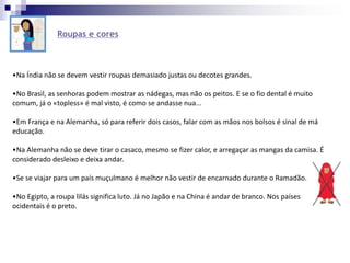 Roupas e cores
•Na Índia não se devem vestir roupas demasiado justas ou decotes grandes.
•No Brasil, as senhoras podem mostrar as nádegas, mas não os peitos. E se o fio dental é muito
comum, já o «topless» é mal visto, é como se andasse nua...
•Em França e na Alemanha, só para referir dois casos, falar com as mãos nos bolsos é sinal de má
educação.
•Na Alemanha não se deve tirar o casaco, mesmo se fizer calor, e arregaçar as mangas da camisa. É
considerado desleixo e deixa andar.
•Se se viajar para um país muçulmano é melhor não vestir de encarnado durante o Ramadão.
•No Egipto, a roupa lilás significa luto. Já no Japão e na China é andar de branco. Nos países
ocidentais é o preto.
 