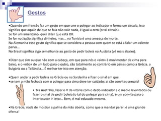 •Quando um francês faz um gesto em que une o polegar ao indicador e forma um círculo, isso
significa que aquilo de que se fala não vale nada, é igual a zero (o tal círculo).
Se for um americano, quer dizer que está OK.
Se for no Japão significa dinheiro, mas... na Tunísia é uma ameaça de morte.
Na Alemanha esse gesto significa que se considera a pessoa com quem se está a falar um valente
parvo...
No Brasil significa algo semelhante ao gesto de pedir boleia na Austália (vê mais abaixo).
•Dizer que sim ou que não com a cabeça, em que para nós o «sim» é movimentar de cima para
baixo, e o «não» de um lado para o outro, são totalmente ao contrário em países como a Grécia, a
Bulgária ou a Tailândia... É melhor ter isto em atenção.
•Quem andar a pedir boleia na Grécia ou na Sardenha e fizer o sinal em que
•se tem a mão fechada com o polegar para cima deve ter cuidado: aí são convites sexuais!
• Na Austrália, fazer o V da vitória com o dedo indicador e o médio levantados ou
fazer o sinal de pedir boleia (o tal do polegar para cima), é um convite para o
interlocutor ir levar... Bem, é mal educado mesmo.
•Na Grécia, nada de mostrar a palma da mão aberta, como que a mandar parar: é uma grande
ofensa!
Gestos
 