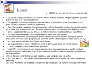  Na China é uma grande ofensa recusar comida.
 · Na Rússia e nos países árabes, dar valentes arrotos no fim e durante a refeição significam que está
tudo muito bom e que se está satisfeito!
 · Em Inglaterra, não é nada, mas nada educado molhar o pãozinho no molho que está ou fica no
prato. (É feio, é, mas não sabem o que perdem!)
 · Esta informação é importante: Nos países árabes, na Índia, Paquistão e países do sudoeste asiático
só se usa a mão direita para comer... Porque a esquerda é impura: está reservada à higiene íntima.
 · Comer a sopa fazendo ruído, na China, é a melhor maneira de mostrar satisfação ao anfitrião.
 · No Japão, deve-se beber o caldo directamente da tigela, sem usar a colher.
Já ao comer massas do tipo esparguete, a ideia é enfiar uma porção na boca e chupar o que vier
atrás. (Pois é mesmo aquilo que por cá, no Ocidente, dizemos às crianças que não é para fazer...)
 · Nunca se recusa uma bebida na Rússia ou na Irlanda.
 · Os muçulmanos e os judeus não comem carne de porco, para eles é um animal impuro.
 Já os chineses (diz-se) comem tudo o que mexe...
 · Nos EUA é normal comer só com o garfo, usando a faca apenas para cortar o que for preciso e
pousando-a depois na borda do prato. E deve deixar-se comida no prato para se dar a entender que
se está satisfeito.
 . Por cá deve-se comer tudo o que está no prato, e usar sempre a faca e o garfo...
 · Na China, se se faz uma saúde, nunca se começa a beber sem ter olhado para todas as pessoas
presentes.
. Se for na Alemanha, um brinde só pode ser feito por iniciativa de um homem, nunca de uma mulher.
À mesa
 