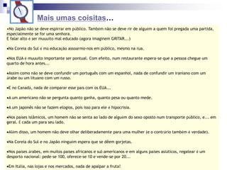 Mais umas coisitas…
•No Japão não se deve espirrar em público. Também não se deve rir de alguém a quem foi pregada uma partida,
especialmente se for uma senhora.
E falar alto é ser muuuito mal educado (agora imaginem GRITAR...)
Na Coreia do Sul é má educação assoarmo-nos em público, mesmo na rua.
Nos EUA é muuuito importante ser pontual. Com efeito, num restaurante espera-se que a pessoa chegue um
quarto de hora antes...
Assim como não se deve confundir um português com um espanhol, nada de confundir um iraniano com um
árabe ou um lituano com um russo.
E no Canadá, nada de comparar esse país com os EUA...
A um americano não se pergunta quanto ganha, quanto pesa ou quanto mede.
A um japonês não se fazem elogios, pois isso para ele é hipocrisia.
Nos países islâmicos, um homem não se senta ao lado de alguém do sexo oposto num transporte público, e... em
geral. É cada um para seu lado.
Além disso, um homem não deve olhar deliberadamente para uma mulher (e o contrário também é verdade).
Na Coreia do Sul e no Japão ninguém espera que se dêem gorjetas.
Nos países árabes, em muitos países africanos e sul-americanos e em alguns países asiáticos, regatear é um
desporto nacional: pede-se 100, oferece-se 10 e vende-se por 20...
Em Itália, nas lojas e nos mercados, nada de apalpar a fruta!
 