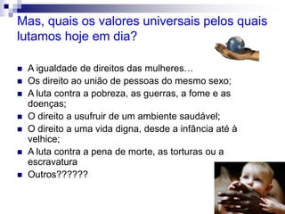 Mas, quais os valores universais pelos quais
lutamos hoje em dia?
 A igualdade de direitos das mulheres…
 Os direito ao união de pessoas do mesmo sexo;
 A luta contra a pobreza, as guerras, a fome e as
doenças;
 O direito a usufruir de um ambiente saudável;
 O direito a uma vida digna, desde a infância até à
velhice;
 A luta contra a pena de morte, as torturas ou a
escravatura
 Outros??????
 