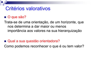 Critérios valorativos
 O que são?
Trata-se de uma orientação, de um horizonte, que
nos determina a dar maior ou menos
importância aos valores na sua hierarquização
 Qual a sua questão orientadora?
Como podemos reconhecer o que é ou tem valor?
 
