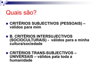 Quais são?
 CRITÉRIOS SUBJECTIVOS (PESSOAIS) –
válidos para mim
 B. CRITÉRIOS INTERSUJECTIVOS
(SOCIOCULTURAIS) - válidos para a minha
cultura/sociedade
 CRITÉRIOS TRANS-SUBJECTIVOS –
UNIVERSAIS – válidos pata toda a
humanidade
 