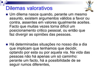 Dilemas valorativos
 Um dilema nasce quando, perante um mesmo
assunto, existem argumentos válidos a favor ou
contra, assentes em valores igualmente aceites.
Facto que muitas vezes torna difícil um
posicionamento critico pessoal, ou então que
faz divergir as opiniões das pessoas.
 Há determinadas situações no nosso dia a dia
que implicam que tenhamos que decidir,
optando por esta ou por aquela via. Na vida das
pessoas não há apenas um só caminho:
perante um facto, há a possibilidade de se
seguir rumos diferentes,
 