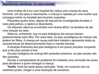 Uma mulher dá à luz num hospital de Lisboa uma criança do sexo
feminino. Um dia após o nascimento, a criança é raptada por uma mulher que
consegue entrar no hospital sem levantar suspeitas.
Passados quatro anos, depois de exaustivas investigações levadas a
cabo pela polícia, a raptora é descoberta.
Os tribunais vêem-se envolvidos num drama difícil, na tentativa de dar
uma solução ao caso.
Sabe-se, entretanto, que os pais biológicos da criança tiveram
posteriormente outro filho. Por outro lado, os pais sociológicos da criança não
podem ter filhos. A criança em causa está bem tratada e apresenta todas as
características de desenvolvimento físico e mental normais.
A situação financeira dos pais biológicos é um pouco precária, enquanto
que a dos pais sociais é boa.
Os pais biológicos da criança têm parentes próximos, os pais sociais não
têm parentes.
Devido à complexidade do problema foi instalada uma comissão de juízes
para decidirem a quem entregar a criança.
Tarefa: Você faz parte dessa comissão. Tente, em conjunto com os
restantes juízes, chegar a uma resolução de consenso.
Experiências valorativas: um caso concreto
 