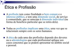 Ética e Profissão
 A profissão tem como finalidade o bem comum e o
interesse público, e tem uma dimensão social, de serviço
à comunidade, que se antecipa à dimensão individual (na
forma de benefício particular que se retira dela).
 Todas as profissões implicam uma ética, uma vez que se
relacionam sempre com os seres humanos.
 A ética de cada uma das profissões depende dos deveres
ou a «deontologia» que cada profissional aplique aos
casos concretos que se podem apresentar no âmbito social
e pessoal.
 