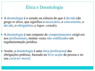Ética e Deontologia
 A deontologia é o estudo ou ciência do que é devido (do
grego to déon, que significa o necessário, o conveniente, o
devido, o obrigatório; e logos- estudo).
 A deontologia é um conjunto de comportamentos exigíveis
aos profissionais, muitas vezes não codificados em
regulamentação jurídica.
 Assim, a deontologia é uma ética profissional das
obrigações práticas, baseada na livre acção da pessoa e no
seu carácter moral.
 